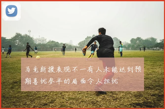 马竞新援表现不一有人未能达到预期喜忧参半的局面令人担忧