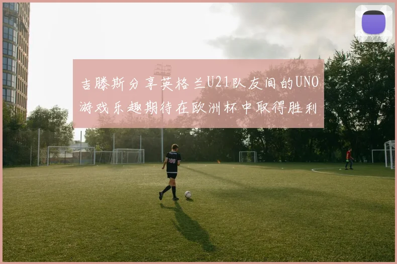 吉滕斯分享英格兰U21队友间的UNO游戏乐趣期待在欧洲杯中取得胜利