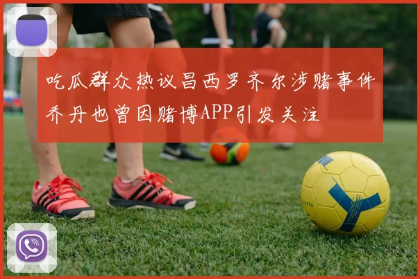 吃瓜群众热议昌西罗齐尔涉赌事件乔丹也曾因赌博APP引发关注