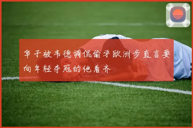 华子被韦德调侃偷学欧洲步直言要向年轻夺冠的他看齐