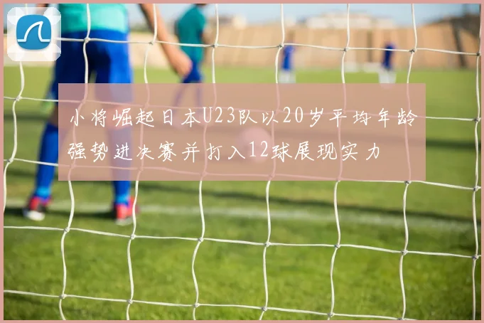 小将崛起日本U23队以20岁平均年龄强势进决赛并打入12球展现实力