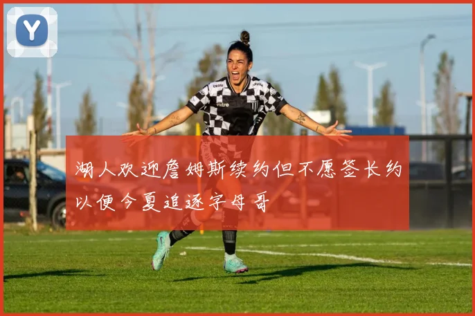 湖人欢迎詹姆斯续约但不愿签长约以便今夏追逐字母哥