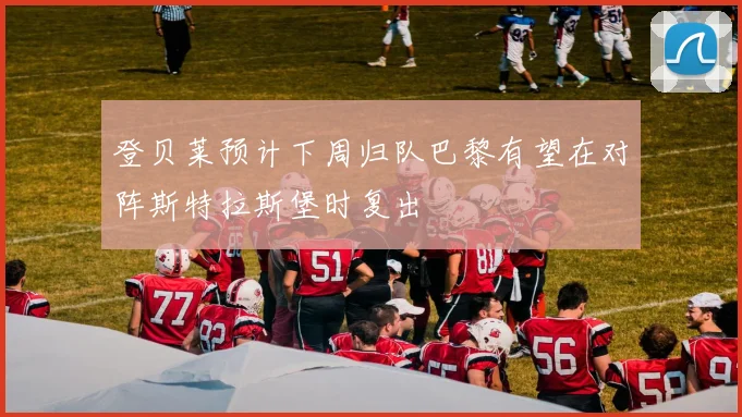 登贝莱预计下周归队巴黎有望在对阵斯特拉斯堡时复出