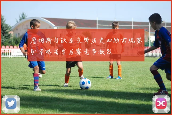 詹姆斯与狄龙交锋历史回顾常规赛胜率略高季后赛竞争激烈