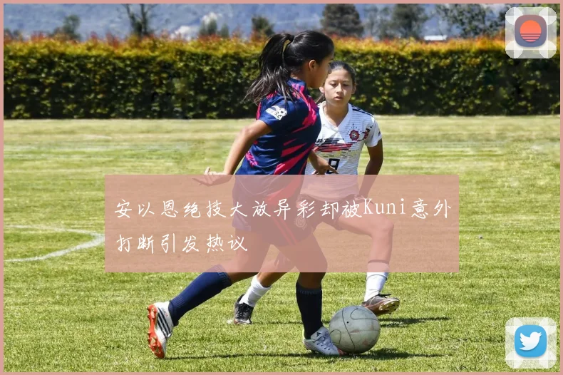 安以恩绝技大放异彩却被Kuni意外打断引发热议