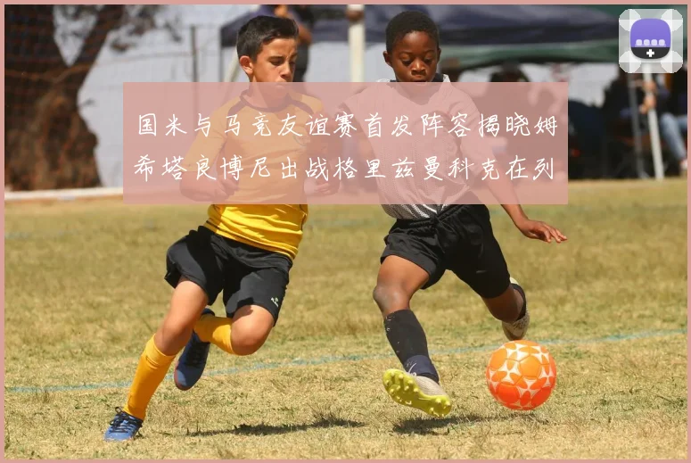 国米与马竞友谊赛首发阵容揭晓姆希塔良博尼出战格里兹曼科克在列