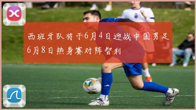 西班牙队将于6月4日迎战中国男足6月8日热身赛对阵智利
