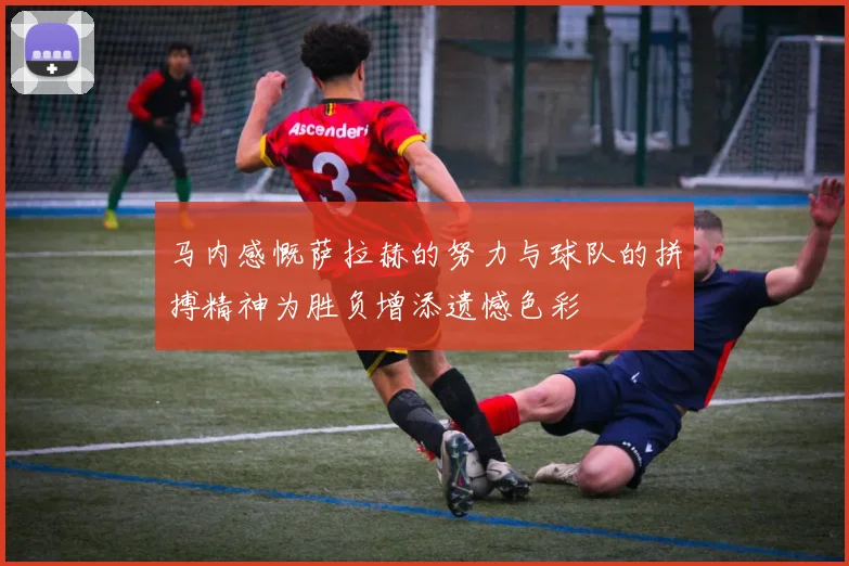马内感慨萨拉赫的努力与球队的拼搏精神为胜负增添遗憾色彩