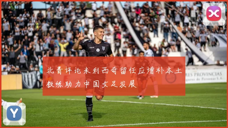 北青评论米利西奇留任应增补本土教练助力中国女足发展