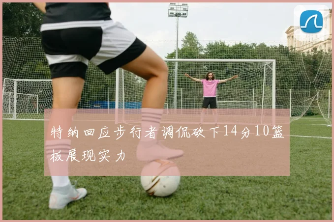 特纳回应步行者调侃砍下14分10篮板展现实力