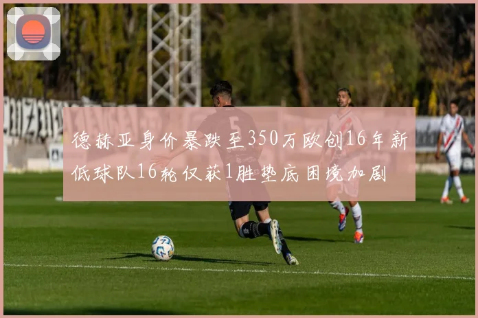 德赫亚身价暴跌至350万欧创16年新低球队16轮仅获1胜垫底困境加剧