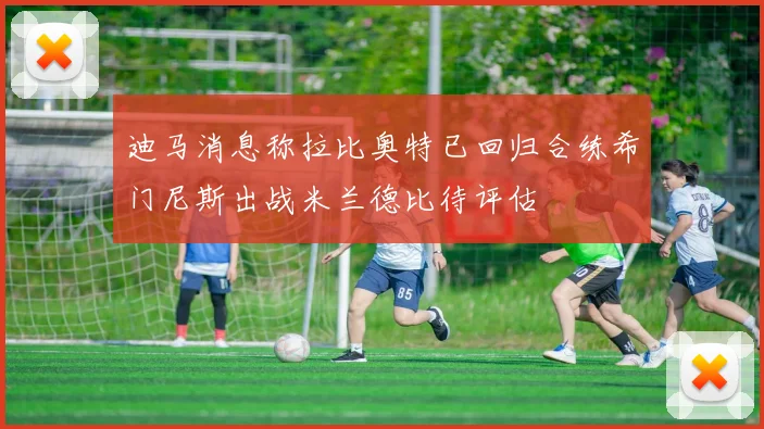 迪马消息称拉比奥特已回归合练希门尼斯出战米兰德比待评估