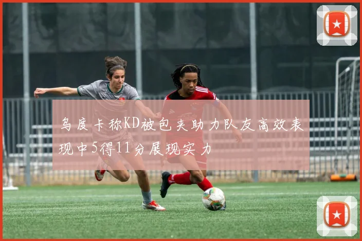 乌度卡称KD被包夹助力队友高效表现中5得11分展现实力