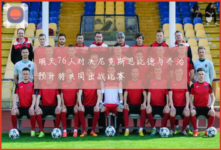 明天76人对决尼克斯恩比德与乔治预计将共同出战比赛
