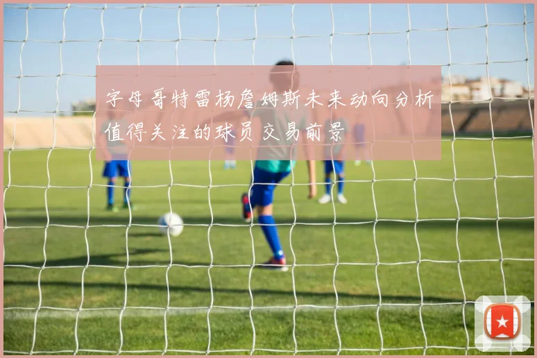 字母哥特雷杨詹姆斯未来动向分析值得关注的球员交易前景