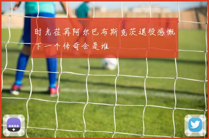 时光荏苒阿尔巴布斯克茨退役感慨下一个传奇会是谁