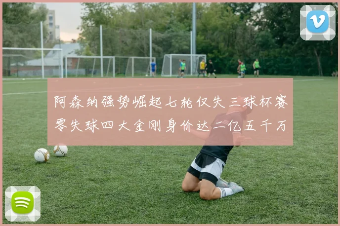 阿森纳强势崛起七轮仅失三球杯赛零失球四大金刚身价达二亿五千万