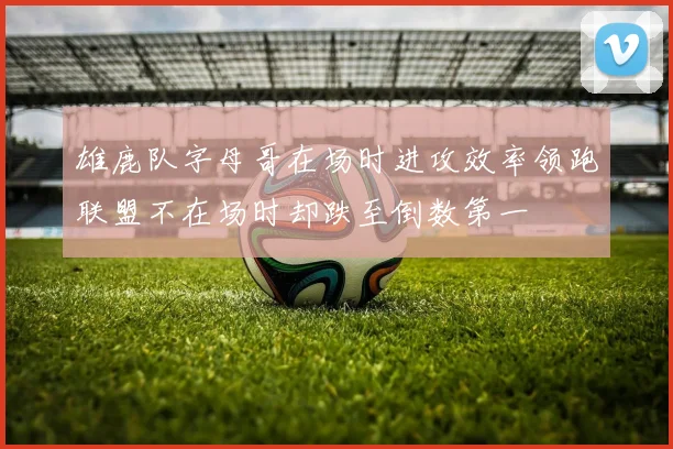 雄鹿队字母哥在场时进攻效率领跑联盟不在场时却跌至倒数第一