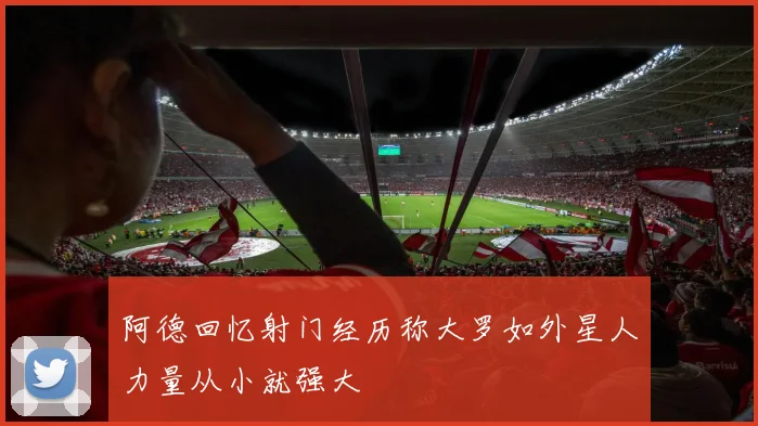 阿德回忆射门经历称大罗如外星人力量从小就强大