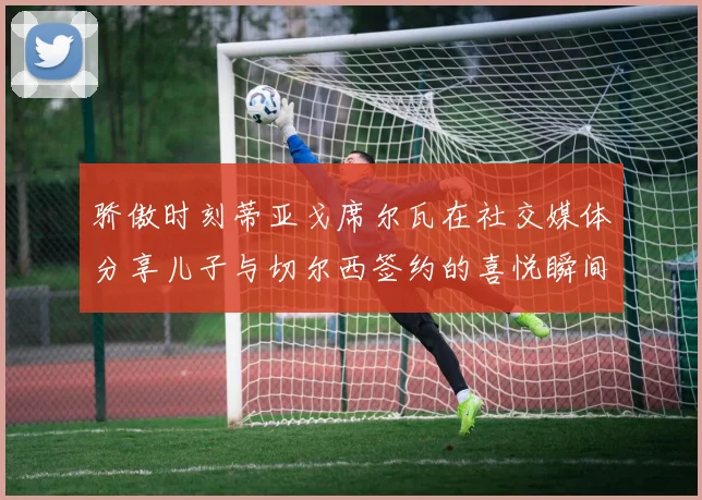 骄傲时刻蒂亚戈席尔瓦在社交媒体分享儿子与切尔西签约的喜悦瞬间