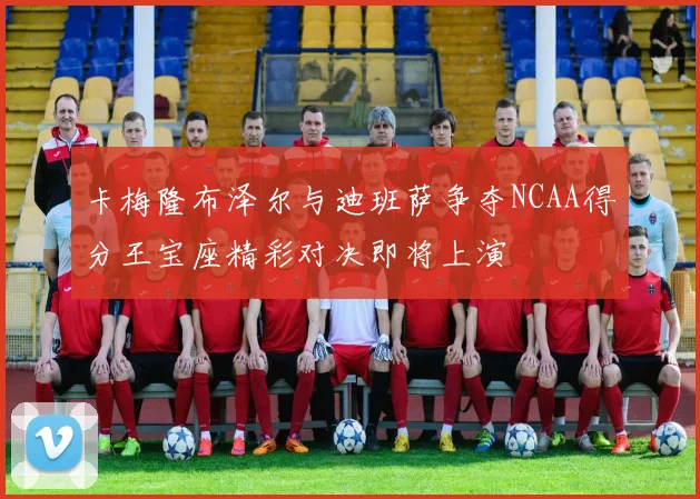 卡梅隆布泽尔与迪班萨争夺NCAA得分王宝座精彩对决即将上演