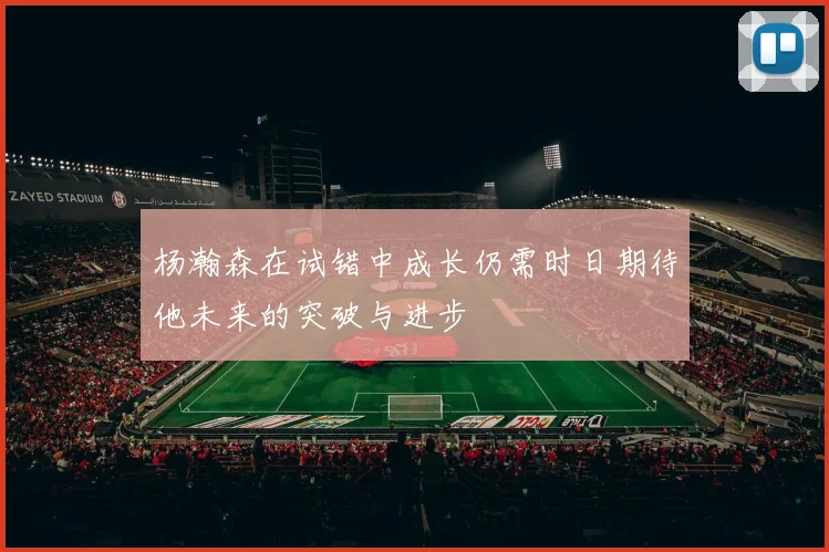 杨瀚森在试错中成长仍需时日期待他未来的突破与进步