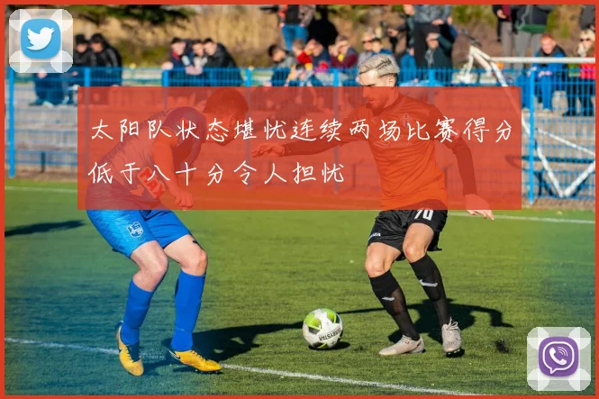 太阳队状态堪忧连续两场比赛得分低于八十分令人担忧