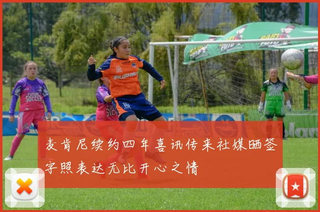 麦肯尼续约四年喜讯传来社媒晒签字照表达无比开心之情